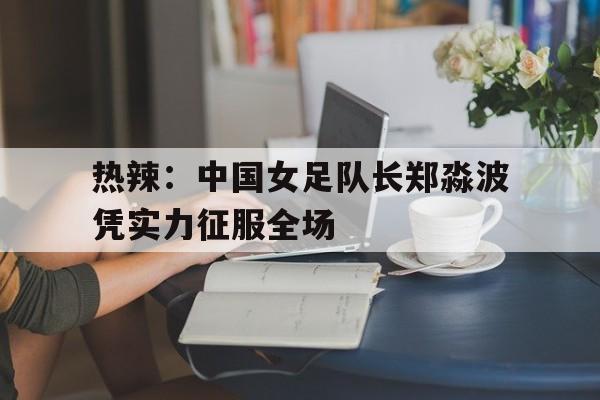 乐动体育-关于热辣：中国女足队长郑淼波凭实力征服全场的信息